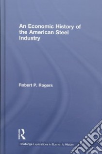 An Economic History of the American Steel Industry libro in lingua di Rogers Robert P.