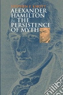 Alexander Hamilton And the Persistence of Myth libro in lingua di Knott Stephen F.