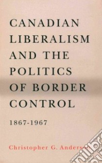 Canadian Liberalism and the Politics of Border Control, 1867-1967 libro in lingua di Anderson Christopher G.