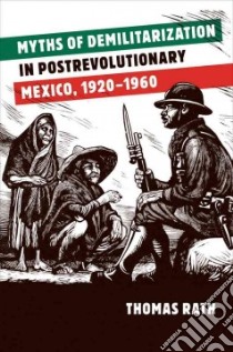 Myths of Demilitarization in Postrevolutionary Mexico, 1920-1960 libro in lingua di Rath Thomas