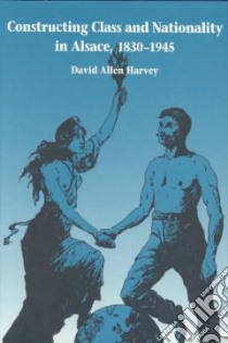 Constructing Class and Nationality in Alsace, 1830-1945 libro in lingua di Harvey David Allen
