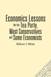Economics Lessons for the Tea Party, Most Conservatives and Some Economists libro in lingua di White William T.