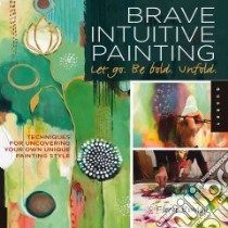 Brave Intuitive Painting Let Go, Be Bold, Unfold libro in lingua di Bowley Flora
