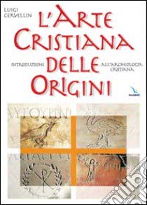 L'arte cristiana delle origini. Introduzione all'archeologia cristiana libro di Cervellin Luigi