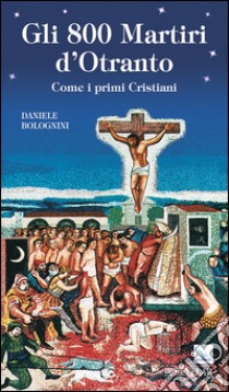 Gli 800 martiri d'Otranto. Come i primi cristiani libro di Bolognini Daniele
