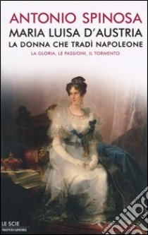 Maria Luisa d'Austria, la donna che tradì Napoleone. La gloria, le passioni, il tormento libro di Spinosa Antonio