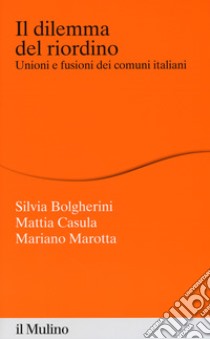 Il dilemma del riordino. Unioni e fusioni dei comuni italiani libro di Bolgherini Silvia; Casula Mattia; Marotta Mariano