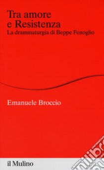 Tra amore e Resistenza. La drammaturgia di Beppe Fenoglio libro di Broccio Emanuele