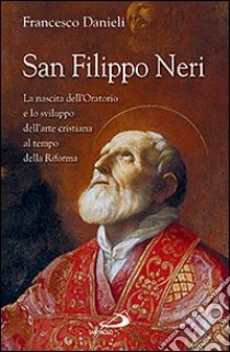 San Filippo Neri. La nascita dell'Oratorio e lo sviluppo dell'arte cristiana al tempo della Riforma libro di Danieli Francesco