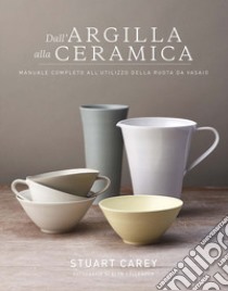 Dall'argilla alla ceramica. Manuale completo all'utilizzo della ruota da vasaio libro di Stuart Carey