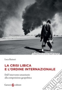 La crisi libica e l'ordine internazionale. Dall'intervento umanitario alla competizione geopolitica libro di Raineri Luca