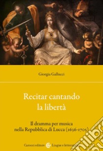 Recitar cantando la libertà. Il dramma per musica nella Repubblica di Lucca (1636-1705) libro di Gallucci Giorgia