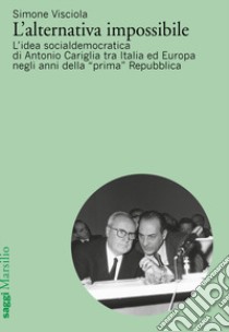L'alternativa impossibile. L'idea socialdemocratica di Antonio Cariglia tra Italia e Europa negli anni della «prima» Repubblica libro di Visciola Simone