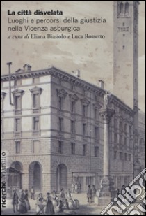 La città disvelata. Luoghi e percorsi della giustizia nella Vicenza asburgica libro di Biasiolo E. (cur.); Rossetto L. (cur.)