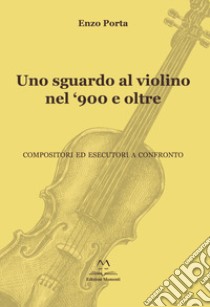 Uno sguardo al violino nel '900 e oltre. Compositori ed esecutori a confronto libro di Porta Enzo
