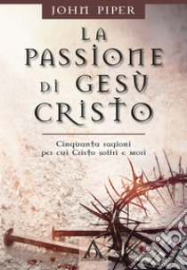La passione di Gesù Cristo. Cinquanta ragioni per cui Cristo soffrì e morì libro di Piper John