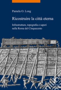 Ricostruire la città eterna. Infrastrutture, topografia e saperi nella Roma del Cinquecento libro di Long Pamela O.