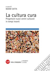 La cultura cura. Progettare nuovi centri culturali in tempi incerti libro di Satta Noemi