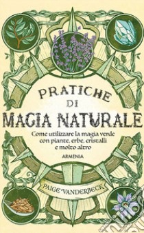 Pratiche di magia naturale. Guida pratica alla scoperta della magia delle piante, delle erbe, dei cristalli e di molto altro libro di Vanderbeck Paige