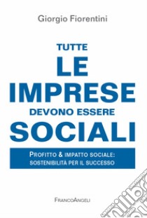 Tutte le imprese devono essere sociali. Profitto & impatto sociale: sostenibilità per il successo libro di Fiorentini Giorgio