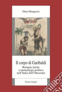 Il corpo di Garibaldi. Reliquie laiche e taumaturgia politica nell'Italia dell'Ottocento libro di Mengozzi Dino