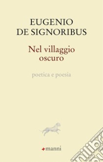 Nel villaggio oscuro. Poetica e poesia libro di De Signoribus Eugenio