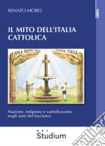 Il mito dell'Italia cattolica. Nazione, religione e cattolicesimo negli anni del fascismo libro di Moro Renato