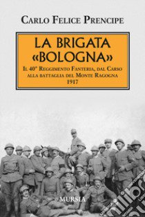 La brigata Bologna. Il 40° Reggimento Fanteria, dal Carso alla battaglia del Monte Ragogna 1917 libro di Prencipe Carlo Felice