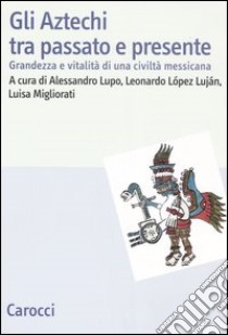 Gli Aztechi tra passato e presente. Grandezza e vitalità di una civiltà messicana libro di López Luján L. (cur.); Lupo A. (cur.); Migliorati L. (cur.)
