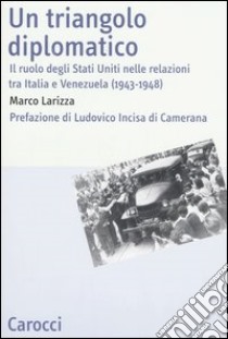 Un triangolo diplomatico. Il ruolo degli Stati Uniti nelle relazioni tra Italia e Venezuela (1943-1948) libro di Larizza Marco