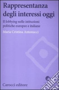 Rappresentanza degli interessi oggi. Il lobbying nelle istituzioni politiche europee e italiane libro di Antonucci Maria Cristina