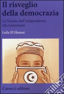 Il risveglio della democrazia. La Tunisia dall'indipendenza alla transizione libro di El Houssi Leila