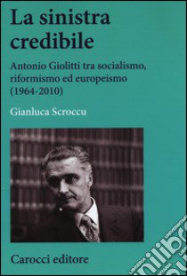 La sinistra credibile. Antonio Giolitti tra socialismo, riformismo ed europeismo (1964-2010) libro di Scroccu Gianluca