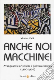 Anche noi macchine! Avanguardie artistiche e politica europea (1900-1930) libro di Cioli Monica