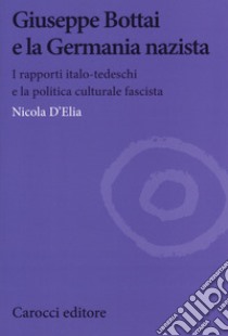 Giuseppe Bottai e la Germania nazista. I rapporti italo-tedeschi e la politica culturale fascista libro di D'Elia Nicola