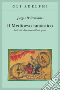 Il medioevo fantastico. Antichità ed esotismi nell'arte gotica libro di Baltrusaitis Jurgis