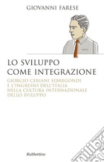 Lo sviluppo come integrazione. Giorgio Ceriani Sebregondi  e l'ingresso dell'Italia  nella cultura internazionale dello sviluppo  libro di Farese Giovanni
