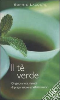 Il tè verde. Origini, varietà, metodi di preparazione ed effetti salutari libro di Lacoste Sophie