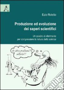 Produzione ed evoluzione dei saperi scientifici. Un quadro di riferimento per comprendere la natura della scienza libro di Roletto Ezio