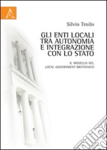 Gli enti locali tra autonomia e integrazione con lo Stato. Il modello del local government britannico libro di Troilo Silvio