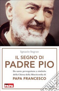 Il segno di Padre Pio. Da santo perseguitato a simbolo della Chiesa della Misericordia di papa Francesco libro di Ingrao Ignazio