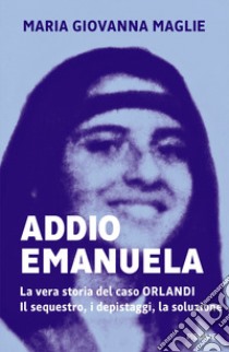 Addio Emanuela. La vera storia del caso Orlandi. Il sequestro, i depistaggi, la soluzione libro di Maglie Maria Giovanna