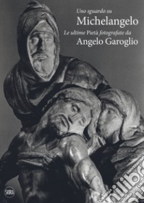 Uno sguardo su Michelangelo. Le ultime Pietà. Ediz. illustrata libro di Garoglio Angelo