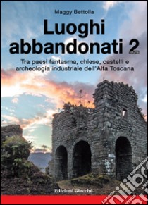 Luoghi abbandonati. Vol. 2: Tra paesi fantasma, chiese, castelli e archeologia industriale dell'alta Toscana libro di Bettolla Maggy