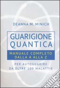 Guarigione quantica. Manuale completo dalla A alla Z per autoguarire da oltre 100 malattie libro di Minich Deanna M.