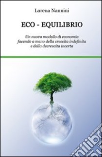 Eco-equilibrio. Un nuovo modello di economia facendo a meno della crescita indefinita e della decrescita incerta libro di Nannini Lorena