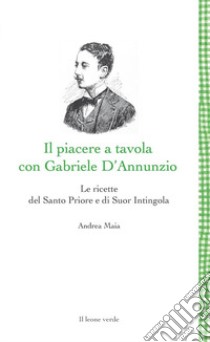 Il Piacere a tavola con Gabriele D'Annunzio. Le ricette del Santo Priore e di Suor Intingola libro di Maia Andrea