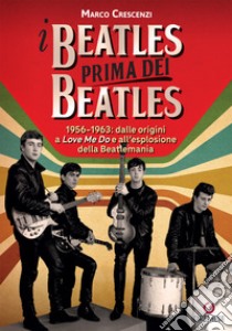 I Beatles prima dei Beatles. 1956-1963: dalle origini a «Love me do» e all'esplosione della Beatlemania libro di Crescenzi Marco