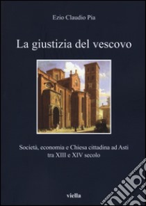 La giustizia del vescovo. Società, economia e Chiesa cittadina ad Asti tra XIII e XIV secolo libro di Pia Ezio Claudio