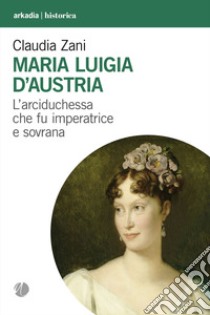 Maria Luigia d'Austria. L'arciduchessa che fu imperatrice e sovrana libro di Zani Claudia